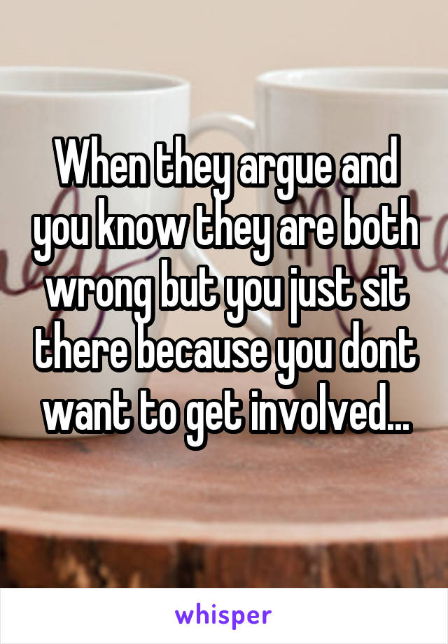 When they argue and you know they are both wrong but you just sit there because you dont want to get involved...
