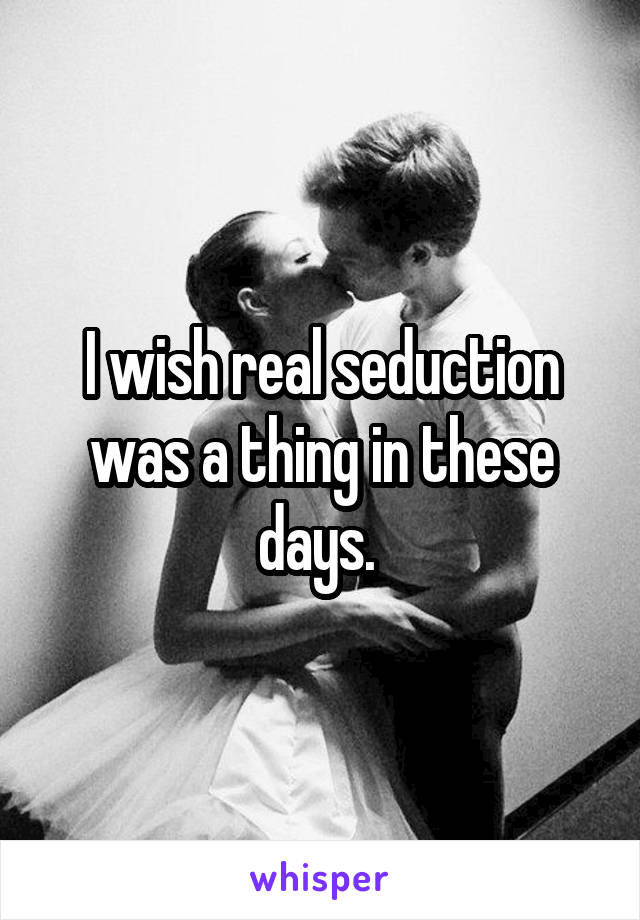 I wish real seduction was a thing in these days. 