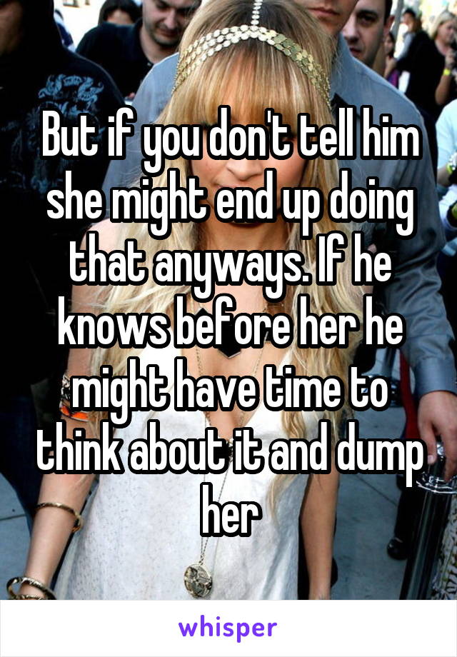 But if you don't tell him she might end up doing that anyways. If he knows before her he might have time to think about it and dump her