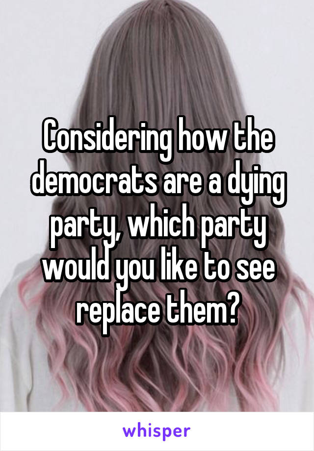 Considering how the democrats are a dying party, which party would you like to see replace them?