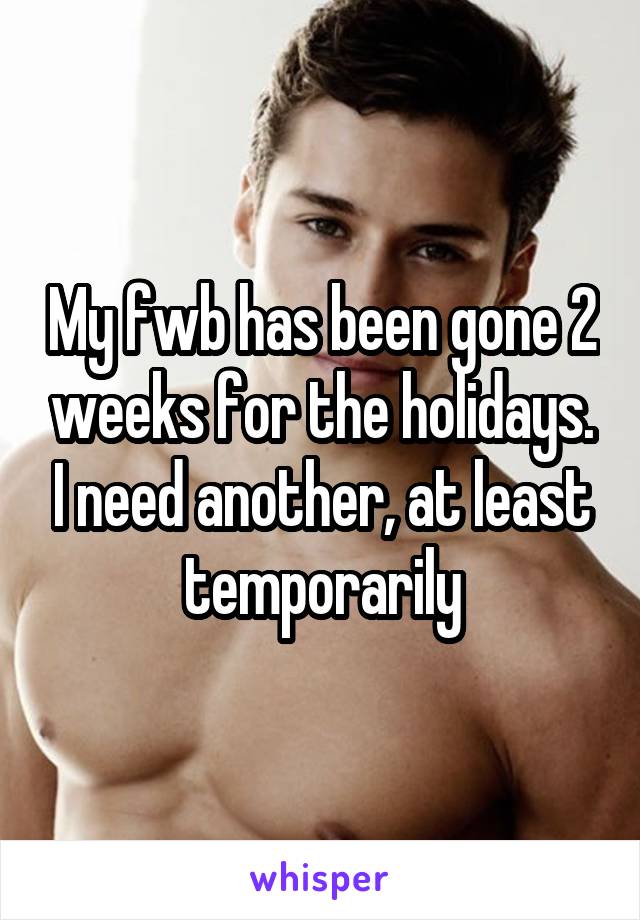 My fwb has been gone 2 weeks for the holidays. I need another, at least temporarily