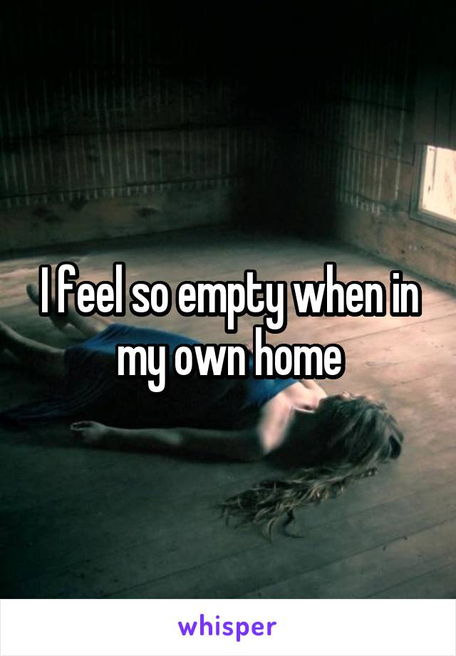 I feel so empty when in my own home