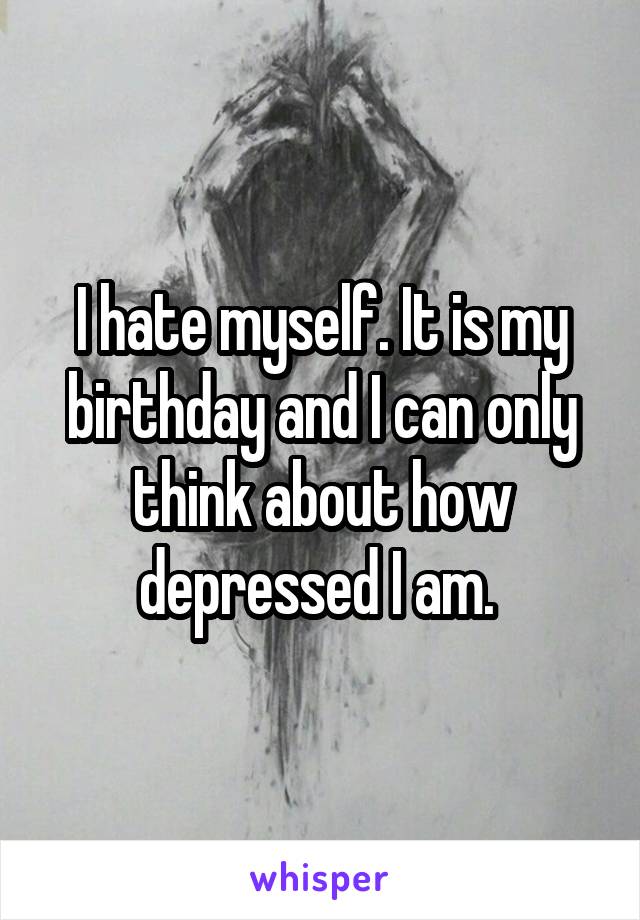 I hate myself. It is my birthday and I can only think about how depressed I am. 