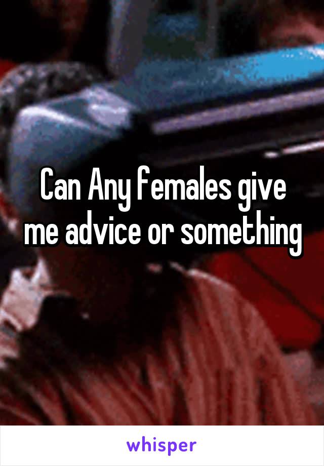 Can Any females give me advice or something 