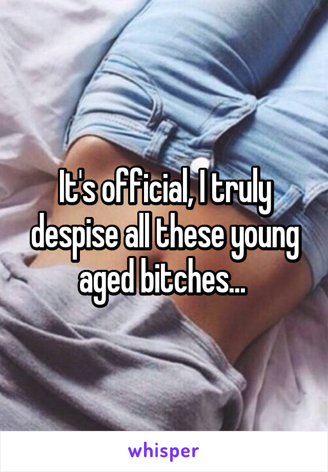 It's official, I truly despise all these young aged bitches... 