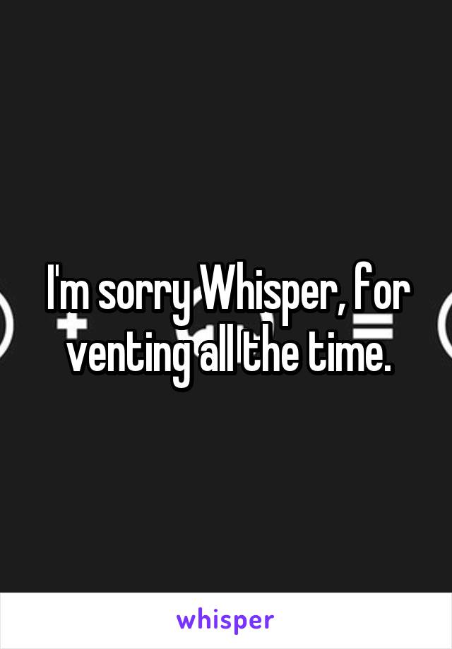 I'm sorry Whisper, for venting all the time.