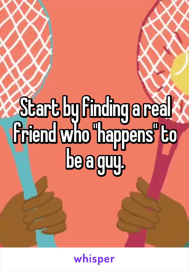 Start by finding a real friend who "happens" to be a guy.