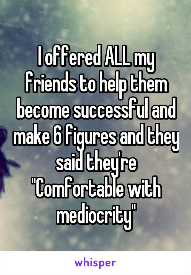 I offered ALL my friends to help them become successful and make 6 figures and they said they're "Comfortable with mediocrity"