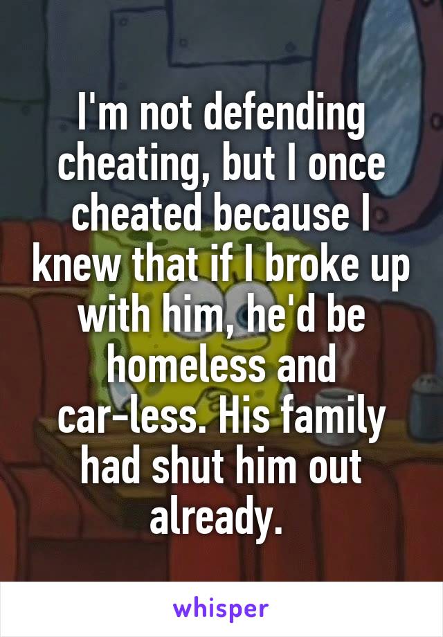 I'm not defending cheating, but I once cheated because I knew that if I broke up with him, he'd be homeless and car-less. His family had shut him out already. 