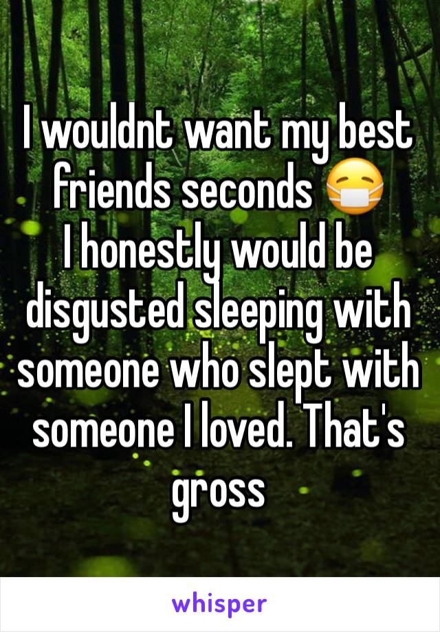 I wouldnt want my best friends seconds 😷
I honestly would be disgusted sleeping with someone who slept with someone I loved. That's gross