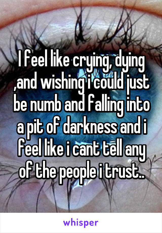 I feel like crying, dying ,and wishing i could just be numb and falling into a pit of darkness and i feel like i cant tell any of the people i trust..