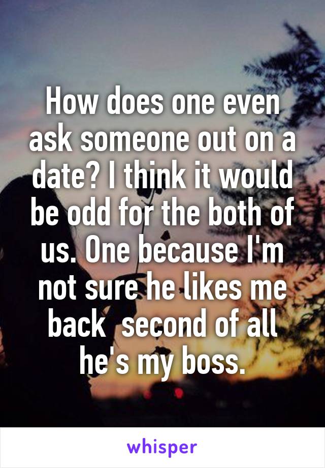 How does one even ask someone out on a date? I think it would be odd for the both of us. One because I'm not sure he likes me back  second of all he's my boss.