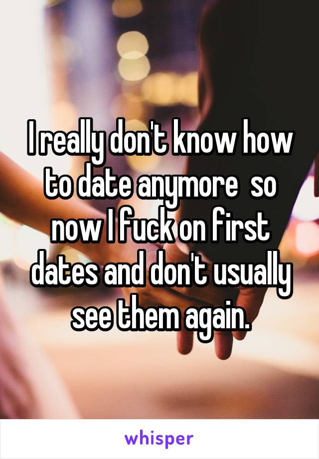 I really don't know how to date anymore  so now I fuck on first dates and don't usually see them again.