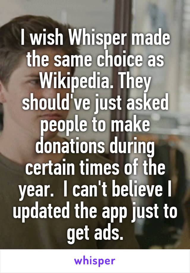 I wish Whisper made the same choice as Wikipedia. They should've just asked people to make donations during certain times of the year.  I can't believe I updated the app just to get ads.