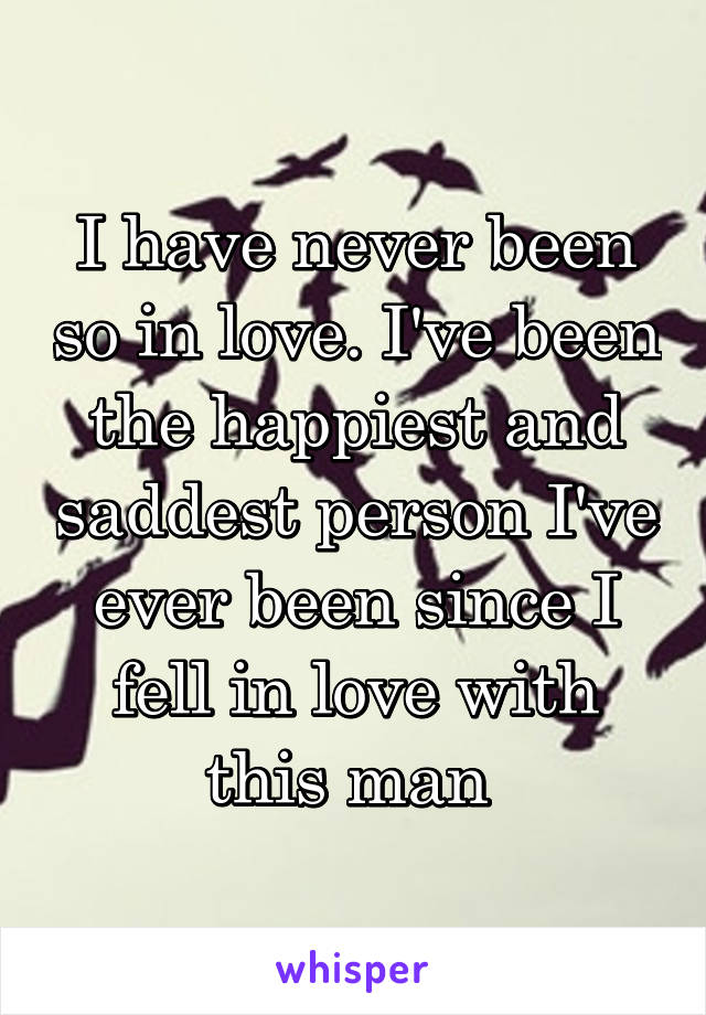 I have never been so in love. I've been the happiest and saddest person I've ever been since I fell in love with this man 