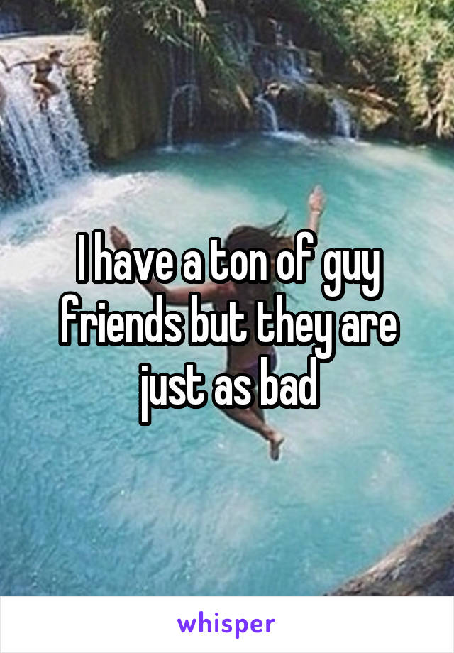 I have a ton of guy friends but they are just as bad