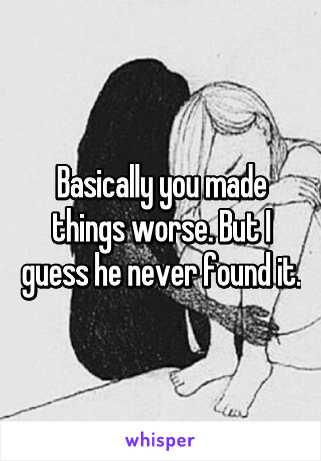 Basically you made things worse. But I guess he never found it.