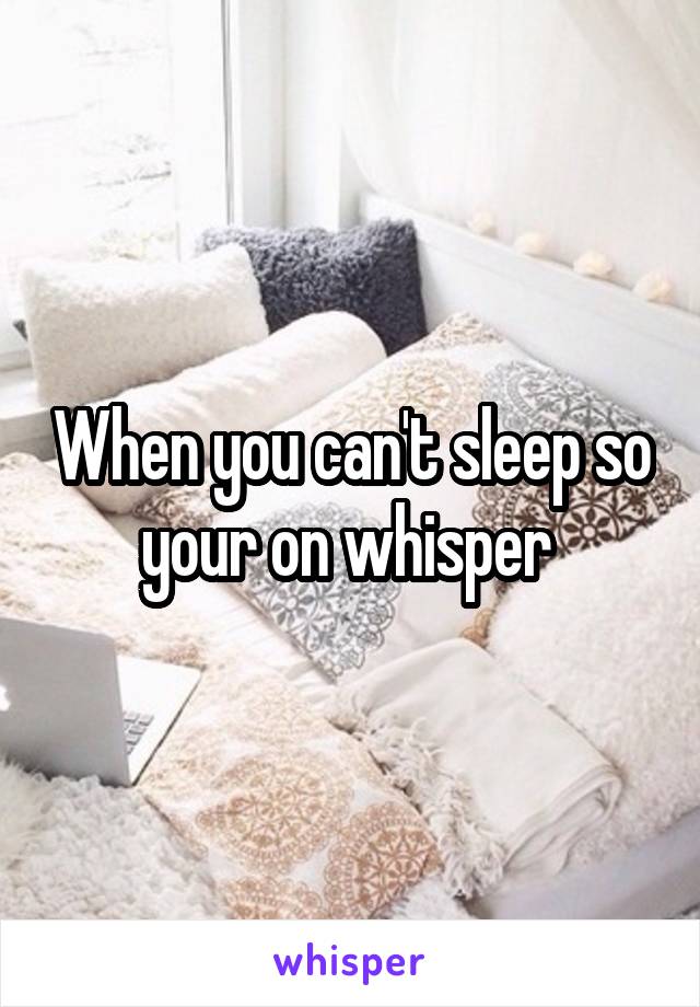 When you can't sleep so your on whisper 