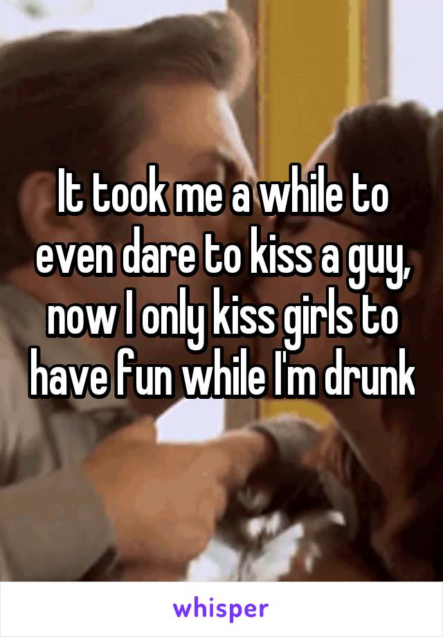 It took me a while to even dare to kiss a guy, now I only kiss girls to have fun while I'm drunk 