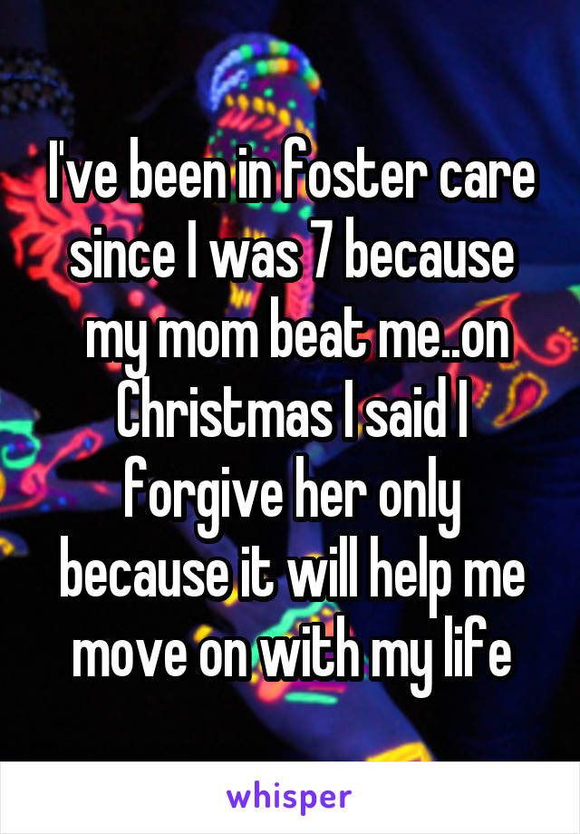 I've been in foster care since I was 7 because
 my mom beat me..on Christmas I said I forgive her only because it will help me move on with my life