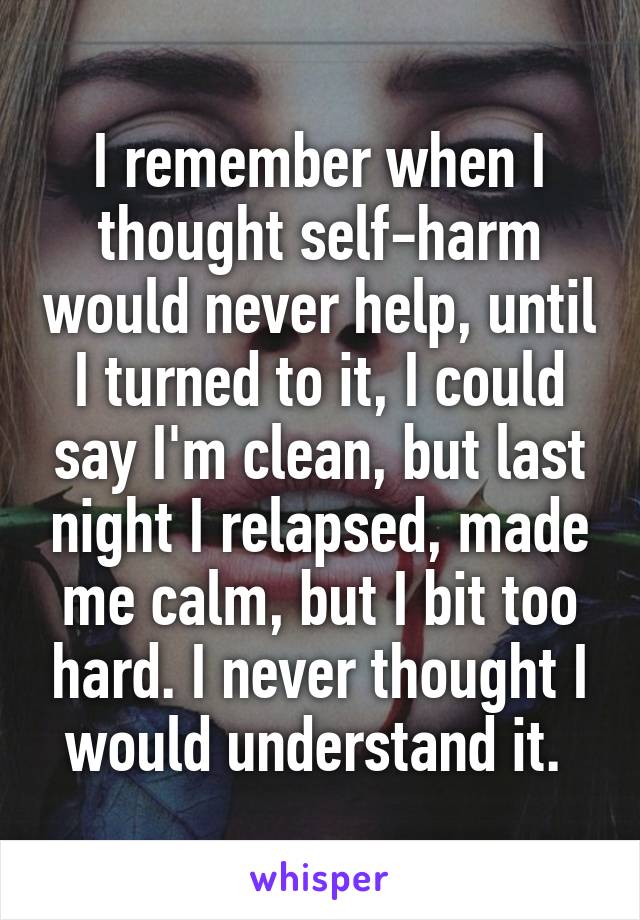 I remember when I thought self-harm would never help, until I turned to it, I could say I'm clean, but last night I relapsed, made me calm, but I bit too hard. I never thought I would understand it. 