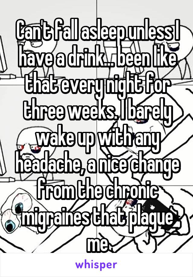 Can't fall asleep unless I have a drink... been like that every night for three weeks. I barely wake up with any headache, a nice change from the chronic migraines that plague me