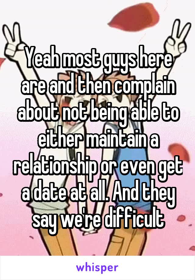 Yeah most guys here are and then complain about not being able to either maintain a relationship or even get a date at all. And they say we're difficult