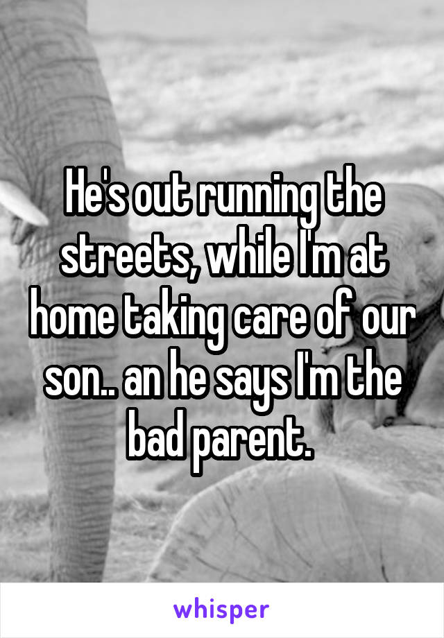 He's out running the streets, while I'm at home taking care of our son.. an he says I'm the bad parent. 