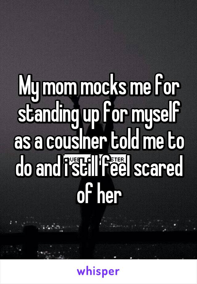 My mom mocks me for standing up for myself as a couslner told me to do and i still feel scared of her