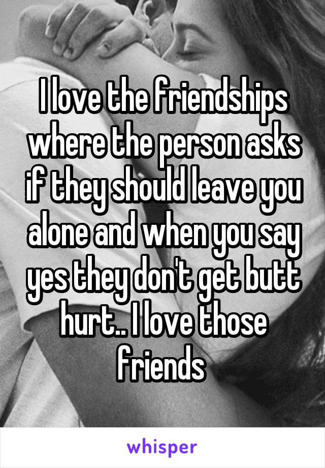 I love the friendships where the person asks if they should leave you alone and when you say yes they don't get butt hurt.. I love those friends 