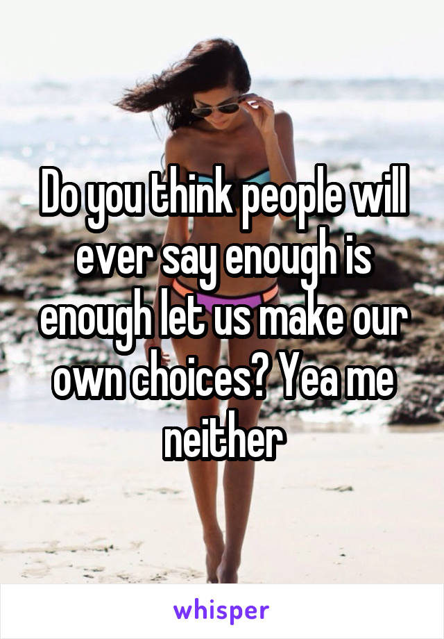 Do you think people will ever say enough is enough let us make our own choices? Yea me neither