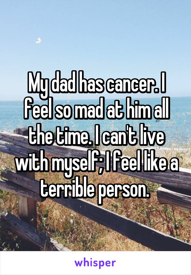 My dad has cancer. I feel so mad at him all the time. I can't live with myself; I feel like a terrible person. 