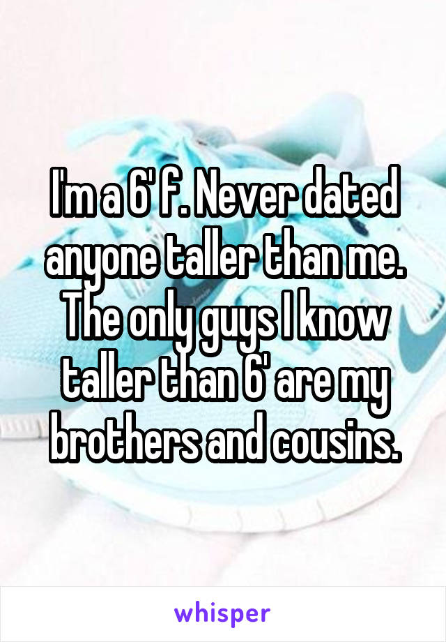 I'm a 6' f. Never dated anyone taller than me. The only guys I know taller than 6' are my brothers and cousins.