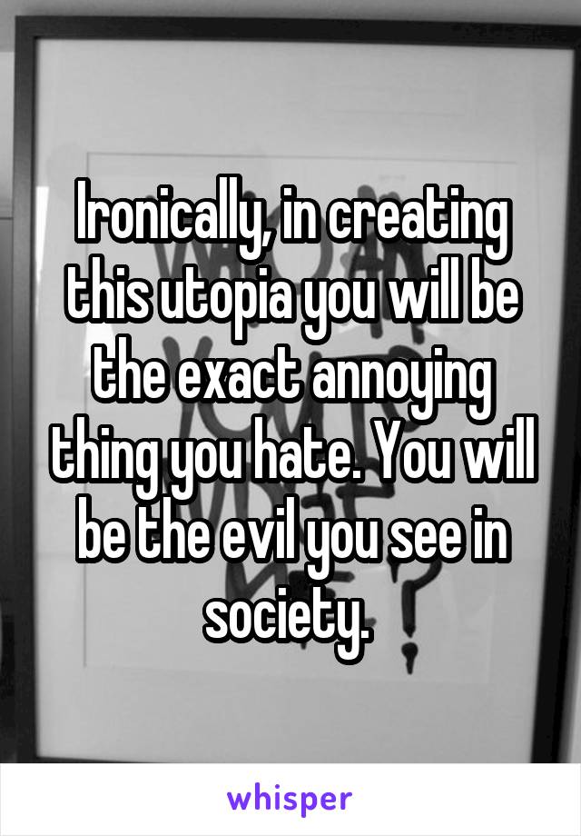 Ironically, in creating this utopia you will be the exact annoying thing you hate. You will be the evil you see in society. 