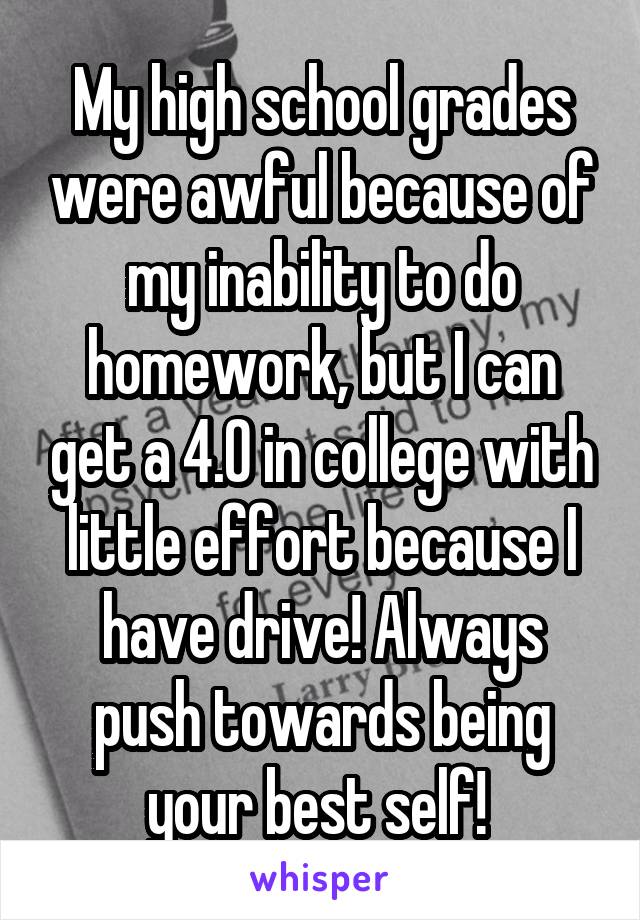 My high school grades were awful because of my inability to do homework, but I can get a 4.0 in college with little effort because I have drive! Always push towards being your best self! 