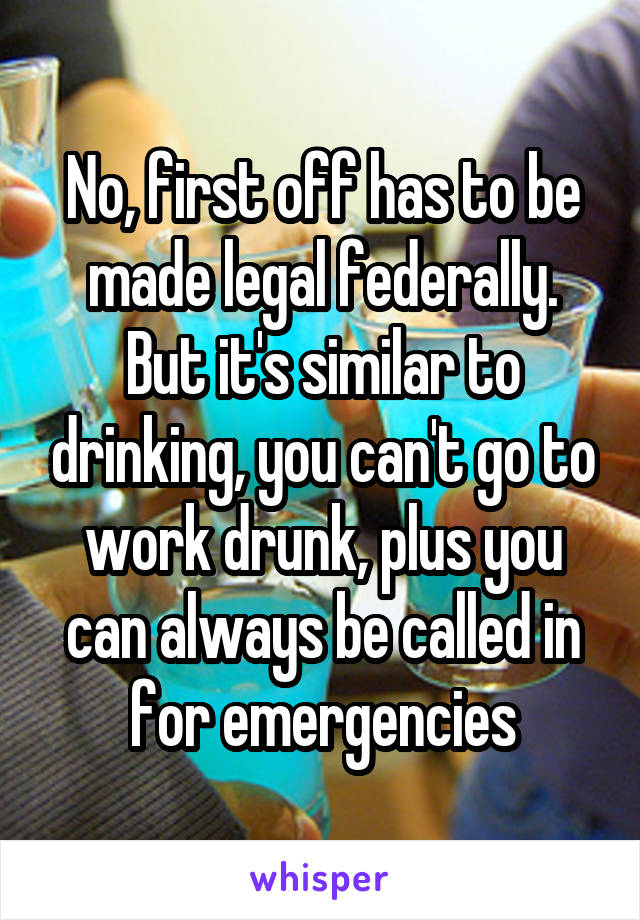 No, first off has to be made legal federally. But it's similar to drinking, you can't go to work drunk, plus you can always be called in for emergencies