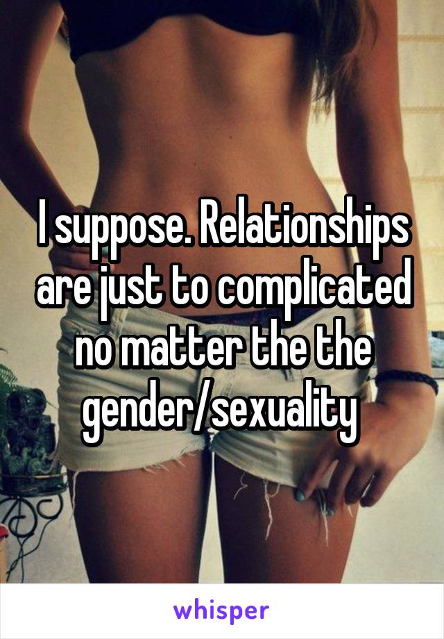 I suppose. Relationships are just to complicated no matter the the gender/sexuality 