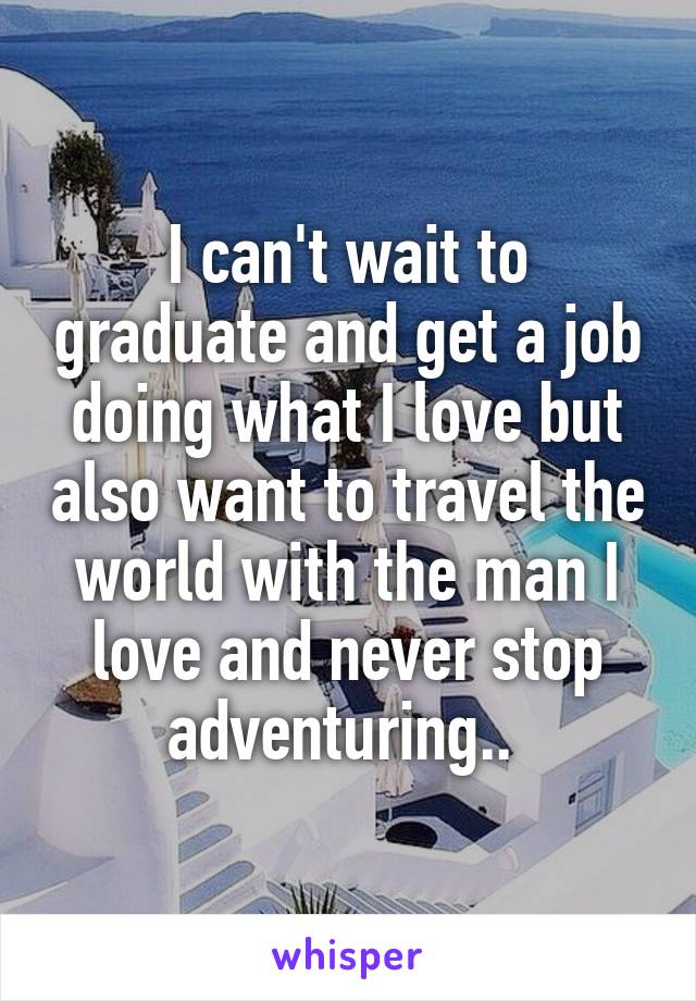 I can't wait to graduate and get a job doing what I love but also want to travel the world with the man I love and never stop adventuring.. 