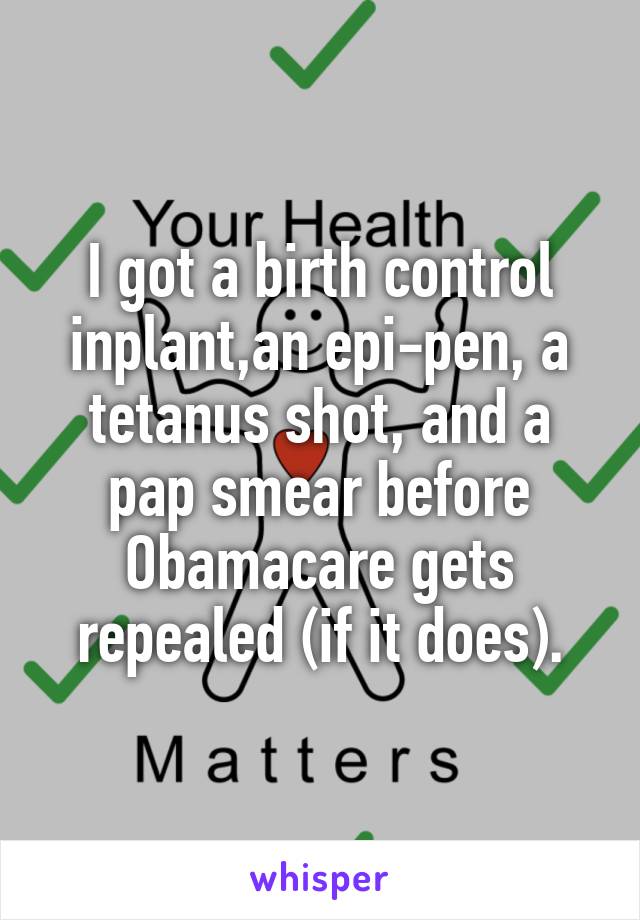 I got a birth control inplant,an epi-pen, a tetanus shot, and a pap smear before Obamacare gets repealed (if it does).