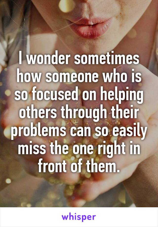 I wonder sometimes how someone who is so focused on helping others through their problems can so easily miss the one right in front of them.