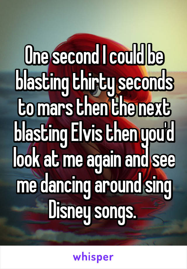 One second I could be blasting thirty seconds to mars then the next blasting Elvis then you'd look at me again and see me dancing around sing Disney songs. 