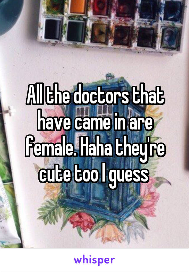 All the doctors that have came in are female. Haha they're cute too I guess 