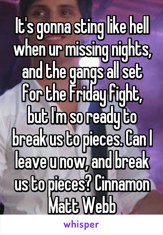 It's gonna sting like hell when ur missing nights, and the gangs all set for the Friday fight, but I'm so ready to break us to pieces. Can I leave u now, and break us to pieces? Cinnamon Matt Webb