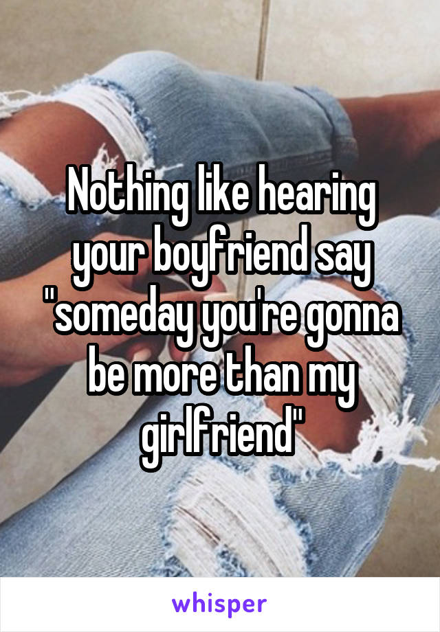 Nothing like hearing your boyfriend say "someday you're gonna be more than my girlfriend"