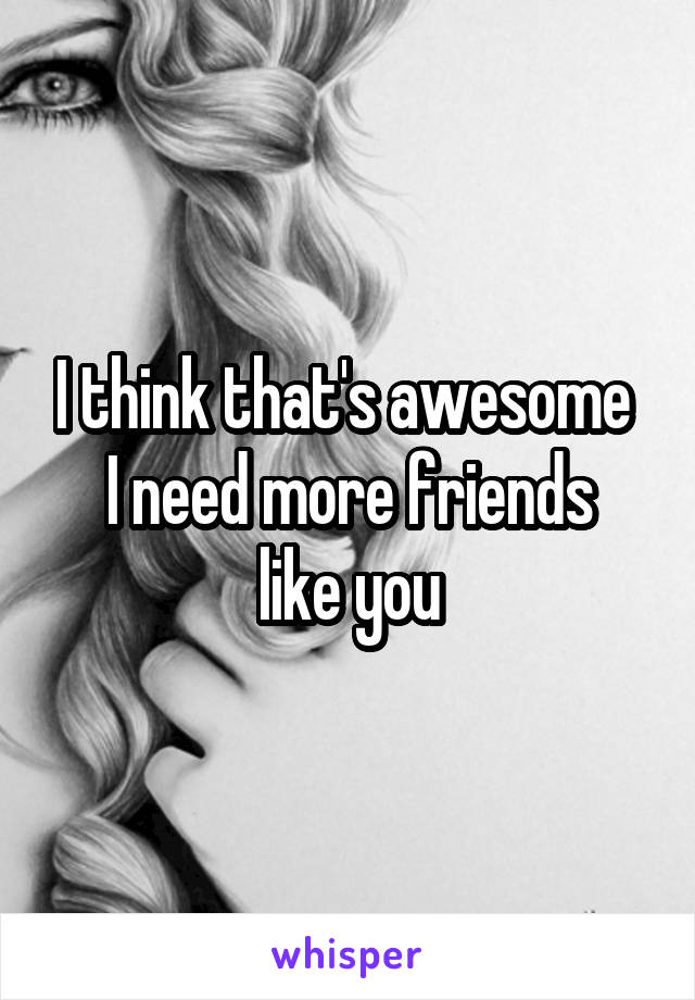 I think that's awesome 
I need more friends like you