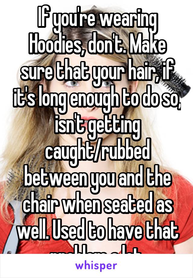 If you're wearing Hoodies, don't. Make sure that your hair, if it's long enough to do so, isn't getting caught/rubbed between you and the chair when seated as well. Used to have that problem a lot.