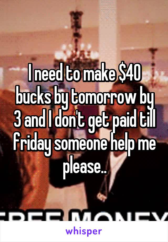 I need to make $40 bucks by tomorrow by 3 and I don't get paid till friday someone help me please..