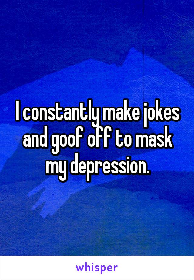 I constantly make jokes and goof off to mask my depression.