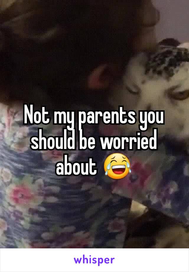 Not my parents you should be worried about 😂