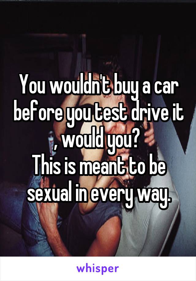 You wouldn't buy a car before you test drive it , would you? 
This is meant to be sexual in every way.